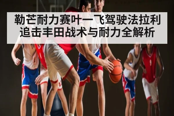 勒芒耐力赛叶一飞驾驶法拉利追击丰田战术与耐力全解析